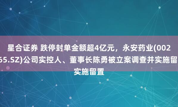 星合证券 跌停封单金额超4亿元，永安药业(002365.SZ)公司实控人、董事长陈勇被立案调查并实施留置