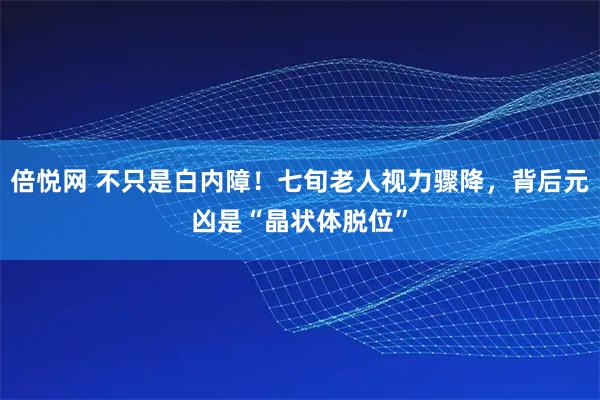 倍悦网 不只是白内障！七旬老人视力骤降，背后元凶是“晶状体脱位”