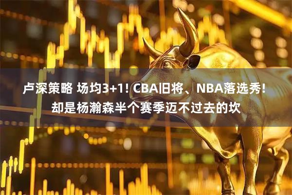 卢深策略 场均3+1! CBA旧将、NBA落选秀! 却是杨瀚森半个赛季迈不过去的坎