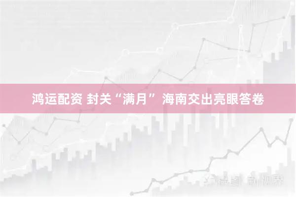 鸿运配资 封关“满月” 海南交出亮眼答卷