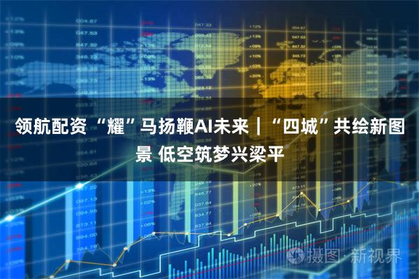 领航配资 “耀”马扬鞭AI未来｜“四城”共绘新图景 低空筑梦兴梁平