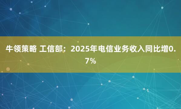 牛领策略 工信部:2025年电信业务收入同比增0.7%