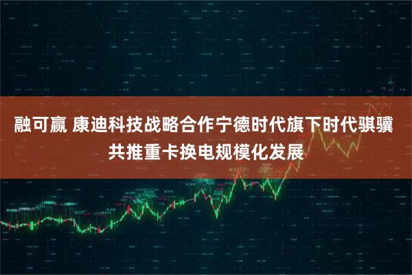 融可赢 康迪科技战略合作宁德时代旗下时代骐骥 共推重卡换电规模化发展