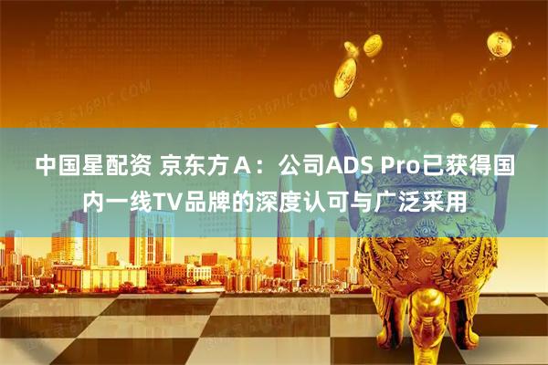 中国星配资 京东方A:公司ADS Pro已获得国内一线TV品牌的深度认可与广泛采用