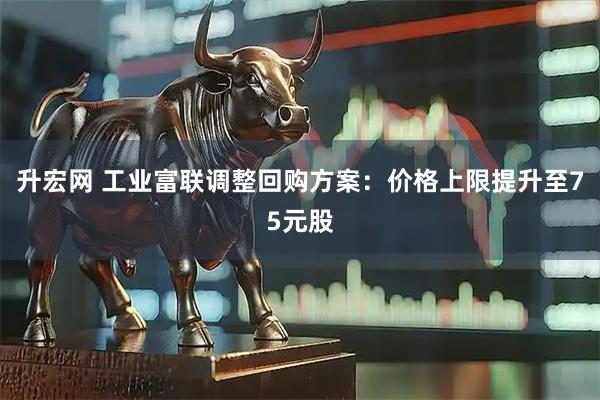 升宏网 工业富联调整回购方案：价格上限提升至75元股