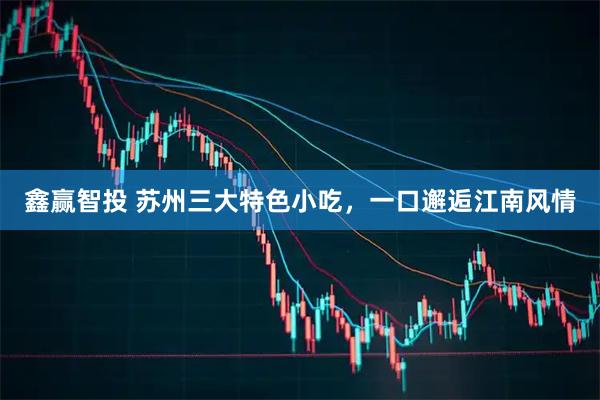 鑫赢智投 苏州三大特色小吃,一口邂逅江南风情