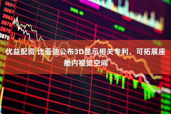 优益配资 比亚迪公布3D显示相关专利，可拓展座舱内视觉空间