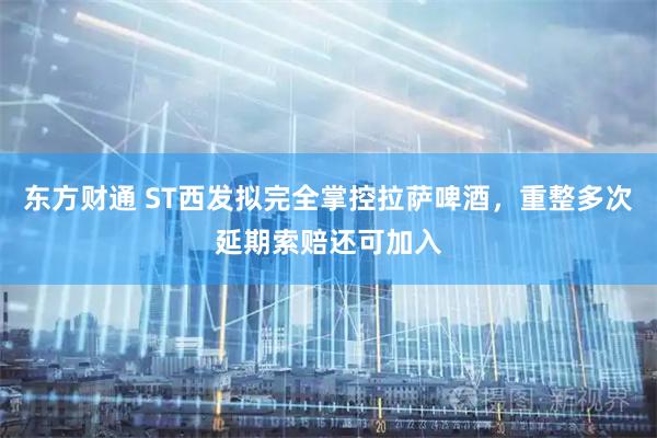 东方财通 ST西发拟完全掌控拉萨啤酒，重整多次延期索赔还可加入